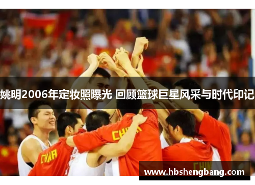 姚明2006年定妆照曝光 回顾篮球巨星风采与时代印记