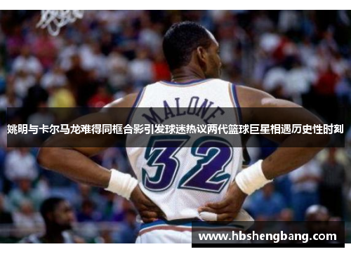 姚明与卡尔马龙难得同框合影引发球迷热议两代篮球巨星相遇历史性时刻