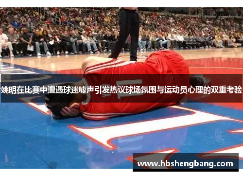 姚明在比赛中遭遇球迷嘘声引发热议球场氛围与运动员心理的双重考验