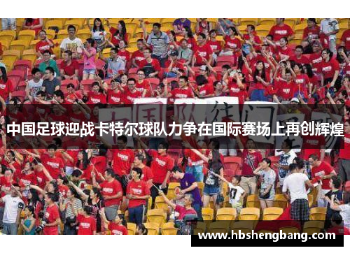 中国足球迎战卡特尔球队力争在国际赛场上再创辉煌